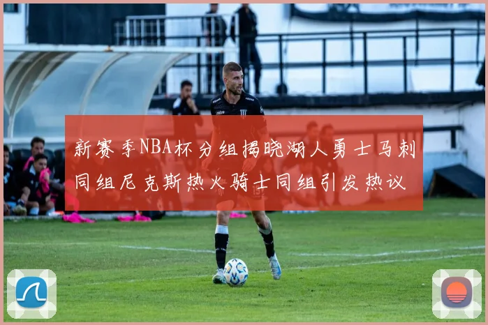 新赛季NBA杯分组揭晓湖人勇士马刺同组尼克斯热火骑士同组引发热议