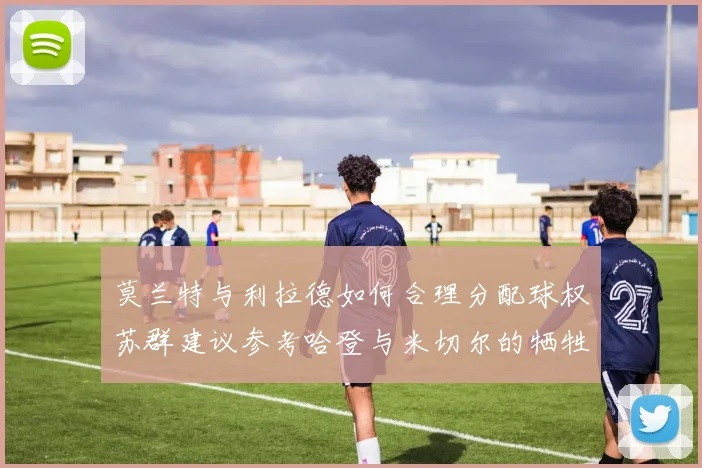 莫兰特与利拉德如何合理分配球权苏群建议参考哈登与米切尔的牺牲精神