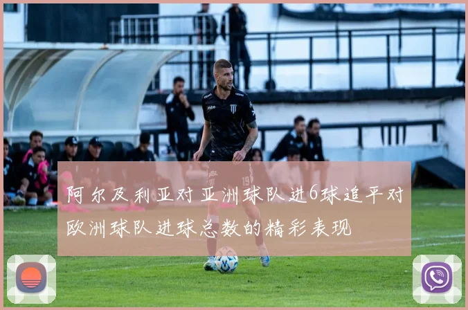 阿尔及利亚对亚洲球队进6球追平对欧洲球队进球总数的精彩表现