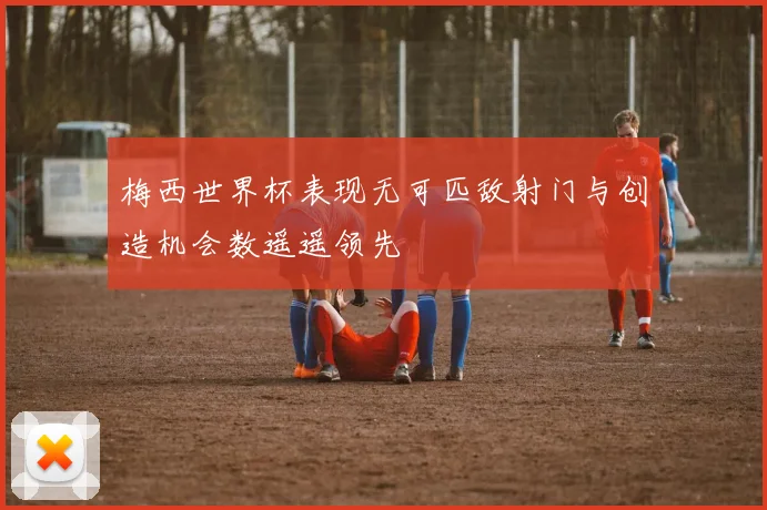 梅西世界杯表现无可匹敌射门与创造机会数遥遥领先