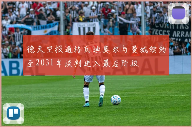 德天空报道格瓦迪奥尔与曼城续约至2031年谈判进入最后阶段