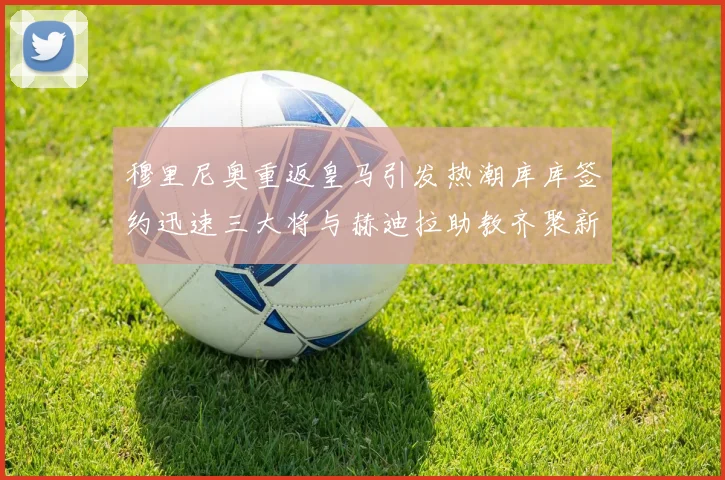 穆里尼奥重返皇马引发热潮库库签约迅速三大将与赫迪拉助教齐聚新阵容