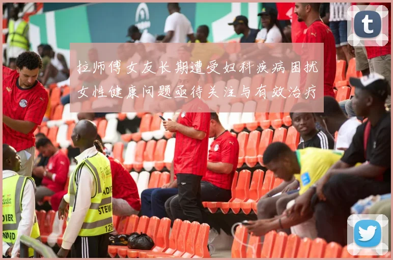 拉师傅女友长期遭受妇科疾病困扰女性健康问题亟待关注与有效治疗方案